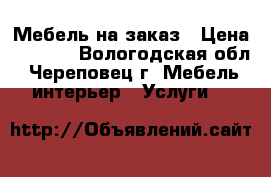 Мебель на заказ › Цена ­ 1 000 - Вологодская обл., Череповец г. Мебель, интерьер » Услуги   